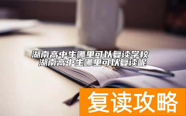 湖南高中生哪里可以复读学校 湖南高中生哪里可以复读呢